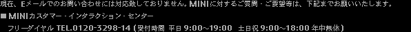現在、Eメールでのお問い合わせには対応致しておりません。MINIに対するご質問・ご要望等は、下記までお願いいたします。■ MINIカスタマー・インタラクション・センター　フリーダイヤル TEL.0120-3298-14 (受付時間 平日9:00-19:00  土日祝9:00-18:00 年中無休)