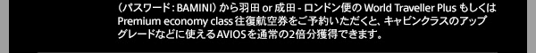 premium economy class往復航空券をご予約いただくと、キャビンクラスのアップグレードなどに使えるAVIOSを通常の２倍分獲得できます。