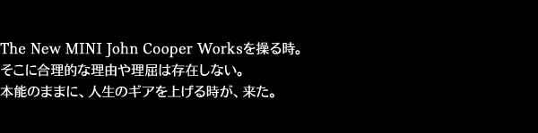 The New MINI John Cooper Worksを操る時。そこに合理的な理由や理屈は存在しない。本能のままに、人生のギアを上げる時が、来た。