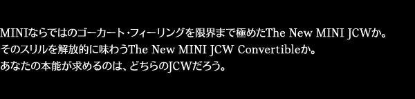 MINIならではのゴーカート・フィーリングを限界まで極めたThe New MINI JCWか。そのスリルを解放的に味わうThe New MINI JCW Convertibleか。あなたの本能が求めるのは、どちらのJCWだろう。